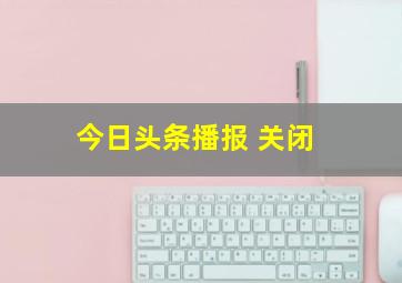 今日头条播报 关闭